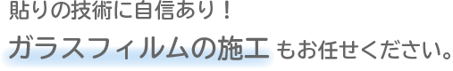 貼りの技術に自信あり!ガラスフィルムの施工もお任せください。